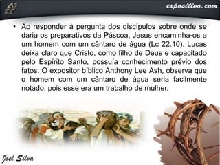 • Ao responder à pergunta dos discípulos sobre onde se
daria os preparativos da Páscoa, Jesus encaminha-os a
um homem com um cântaro de água (Lc 22.10). Lucas
deixa claro que Cristo, como filho de Deus e capacitado
pelo Espírito Santo, possuía conhecimento prévio dos
fatos. O expositor bíblico Anthony Lee Ash, observa que
o homem com um cântaro de água seria facilmente
notado, pois esse era um trabalho de mulher.
 
