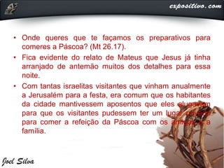 • Onde queres que te façamos os preparativos para
comeres a Páscoa? (Mt 26.17).
• Fica evidente do relato de Mateus que Jesus já tinha
arranjado de antemão muitos dos detalhes para essa
noite.
• Com tantas israelitas visitantes que vinham anualmente
a Jerusalém para a festa, era comum que os habitantes
da cidade mantivessem aposentos que eles alugavam
para que os visitantes pudessem ter um lugar privado
para comer a refeição da Páscoa com os amigos e a
família.
 