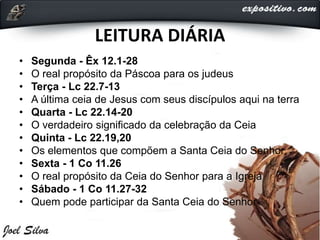 LEITURA DIÁRIA
• Segunda - Êx 12.1-28
• O real propósito da Páscoa para os judeus
• Terça - Lc 22.7-13
• A última ceia de Jesus com seus discípulos aqui na terra
• Quarta - Lc 22.14-20
• O verdadeiro significado da celebração da Ceia
• Quinta - Lc 22.19,20
• Os elementos que compõem a Santa Ceia do Senhor
• Sexta - 1 Co 11.26
• O real propósito da Ceia do Senhor para a Igreja
• Sábado - 1 Co 11.27-32
• Quem pode participar da Santa Ceia do Senhor
 