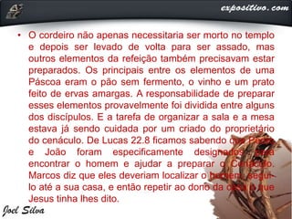 • O cordeiro não apenas necessitaria ser morto no templo
e depois ser levado de volta para ser assado, mas
outros elementos da refeição também precisavam estar
preparados. Os principais entre os elementos de uma
Páscoa eram o pão sem fermento, o vinho e um prato
feito de ervas amargas. A responsabilidade de preparar
esses elementos provavelmente foi dividida entre alguns
dos discípulos. E a tarefa de organizar a sala e a mesa
estava já sendo cuidada por um criado do proprietário
do cenáculo. De Lucas 22.8 ficamos sabendo que Pedro
e João foram especificamente designados para
encontrar o homem e ajudar a preparar o Cenáculo.
Marcos diz que eles deveriam localizar o homem, segui-
lo até a sua casa, e então repetir ao dono da casa o que
Jesus tinha lhes dito.
 