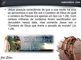 • Jesus possuía consciência de que a sua morte na cruz
se aproximava e que Ele era o Cordeiro de Deus do qual
o cordeiro da Páscoa era apenas um tipo (Jo 1.29). Com
certeza milhares de cordeiros foram sacrificados em
Jerusalém nessa data, mas somente Jesus era o
"Cordeiro de Deus que tiraria o pecado do mundo" (Jo
1.29).
 