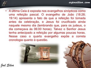 • A última Ceia é exposta nos evangelhos sinópticos como
uma refeição pascal. O evangelho de João (18:28;
19:14) apresenta o fato de que a refeição foi tomada
antes da celebração, e Jesus foi crucificado ainda
naquele mesmo dia (lembrando que, para os judeus, o
dia começava às 06:00 horas). Talvez o Senhor Jesus
tenha antecipado a refeição por algumas poucas horas.
Nesse caso o quarto evangelho expõe a correta
cronologia quanto à questão.
 