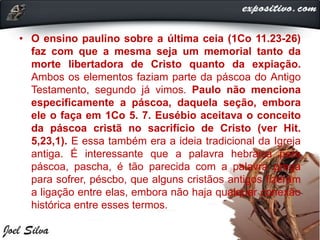 • O ensino paulino sobre a última ceia (1Co 11.23-26)
faz com que a mesma seja um memorial tanto da
morte libertadora de Cristo quanto da expiação.
Ambos os elementos faziam parte da páscoa do Antigo
Testamento, segundo já vimos. Paulo não menciona
especificamente a páscoa, daquela seção, embora
ele o faça em 1Co 5. 7. Eusébio aceitava o conceito
da páscoa cristã no sacrifício de Cristo (ver Hit.
5,23,1). E essa também era a ideia tradicional da Igreja
antiga. É interessante que a palavra hebraica para
páscoa, pascha, é tão parecida com a palavra grega
para sofrer, péscbo, que alguns cristãos antigos fizeram
a ligação entre elas, embora não haja qualquer conexão
histórica entre esses termos.
 