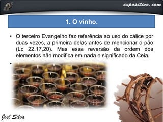 1. O vinho.
• O terceiro Evangelho faz referência ao uso do cálice por
duas vezes, a primeira delas antes de mencionar o pão
(Lc 22.17,20). Mas essa reversão da ordem dos
elementos não modifica em nada o significado da Ceia.
•
 