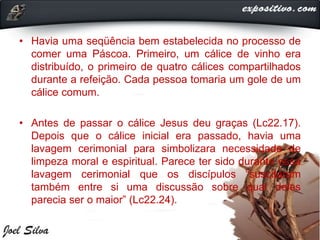 • Havia uma seqüência bem estabelecida no processo de
comer uma Páscoa. Primeiro, um cálice de vinho era
distribuído, o primeiro de quatro cálices compartilhados
durante a refeição. Cada pessoa tomaria um gole de um
cálice comum.
• Antes de passar o cálice Jesus deu graças (Lc22.17).
Depois que o cálice inicial era passado, havia uma
lavagem cerimonial para simbolizara necessidade de
limpeza moral e espiritual. Parece ter sido durante essa
lavagem cerimonial que os discípulos “suscitaram
também entre si uma discussão sobre qual deles
parecia ser o maior” (Lc22.24).
 