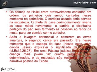 • Os salmos de Hallel eram provavelmente cantados em
ordem, os primeiros dois sendo cantados nesse
momento na cerimônia. O cordeiro assado seria servido
na seqüência. O chefe da casa cerimonialmente lavaria
as suas mãos novamente, e partiria e distribuiria
pedaços do pão sem fermento às pessoas ao redor da
mesa, para ser comido com o cordeiro.
• Após a lavagem cerimonial e comerem as ervas
amargas, o segundo cálice era passado. Era nesse
momento que o cabeça da casa (nesse caso, sem
dúvida Jesus) explicava o significado da Páscoa
(cf.Êx12,26,27). Em uma Páscoa judaica tradicional, a
criança mais jovem faz quatro perguntas pré-
determinadas, e as respostas são recitadas de uma
narrativa poética do Êxodo.
 