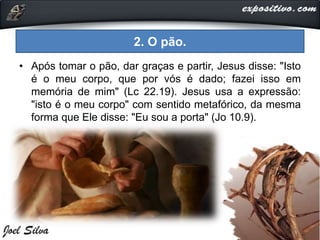 • Após tomar o pão, dar graças e partir, Jesus disse: "Isto
é o meu corpo, que por vós é dado; fazei isso em
memória de mim" (Lc 22.19). Jesus usa a expressão:
"isto é o meu corpo" com sentido metafórico, da mesma
forma que Ele disse: "Eu sou a porta" (Jo 10.9).
2. O pão.
 