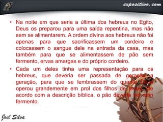 • Na noite em que seria a última dos hebreus no Egito,
Deus os preparou para uma saída repentina, mas não
sem se alimentarem. A ordem divina aos hebreus não foi
apenas para que sacrificassem um cordeiro e
colocassem o sangue dele na entrada da casa, mas
também para que se alimentassem de pão sem
fermento, ervas amargas e do próprio cordeiro.
• Cada um deles tinha uma representação para os
hebreus, que deveria ser passada de geração a
geração, para que se lembrassem do quanto Deus
operou grandemente em prol dos filhos de Israel. De
acordo com a descrição bíblica, o pão deveria ser sem
fermento.
 