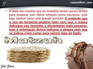 • A ideia era mostrar que os israelitas teriam pouco tempo
para preparar sua última refeição como escravos, pois
logo sairiam para uma grande jornada. E evidente que
o uso do fermento poderia fazer com que a massa
dobrasse seu tamanho e alimentasse mais pessoas,
mas a orientação divina indicava a pressa com que
os judeus iriam comer para saírem logo do Egito.
 