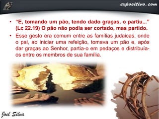 • “E, tomando um pão, tendo dado graças, o partiu...”
(Lc 22.19) O pão não podia ser cortado, mas partido.
• Esse gesto era comum entre as famílias judaicas, onde
o pai, ao iniciar uma refeição, tomava um pão e, após
dar graças ao Senhor, partia-o em pedaços e distribuía-
os entre os membros de sua família.
 