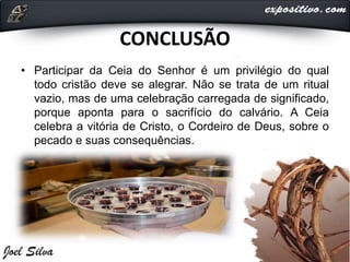 CONCLUSÃO
• Participar da Ceia do Senhor é um privilégio do qual
todo cristão deve se alegrar. Não se trata de um ritual
vazio, mas de uma celebração carregada de significado,
porque aponta para o sacrifício do calvário. A Ceia
celebra a vitória de Cristo, o Cordeiro de Deus, sobre o
pecado e suas consequências.
 