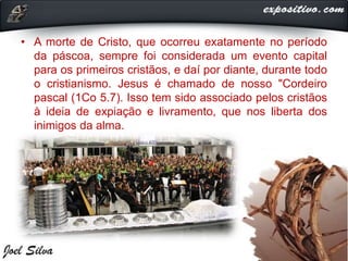 • A morte de Cristo, que ocorreu exatamente no período
da páscoa, sempre foi considerada um evento capital
para os primeiros cristãos, e daí por diante, durante todo
o cristianismo. Jesus é chamado de nosso "Cordeiro
pascal (1Co 5.7). Isso tem sido associado pelos cristãos
à ideia de expiação e livramento, que nos liberta dos
inimigos da alma.
 