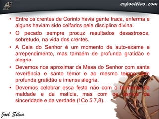 • Entre os crentes de Corinto havia gente fraca, enferma e
alguns haviam sido ceifados pela disciplina divina.
• O pecado sempre produz resultados desastrosos,
sobretudo, na vida dos crentes.
• A Ceia do Senhor é um momento de auto-exame e
arrependimento, mas também de profunda gratidão e
alegria.
• Devemos nos aproximar da Mesa do Senhor com santa
reverência e santo temor e ao mesmo tempo com
profunda gratidão e imensa alegria.
• Devemos celebrar essa festa não com o fermento da
maldade e da malícia, mas com os asmos da
sinceridade e da verdade (1Co 5.7,8).
 