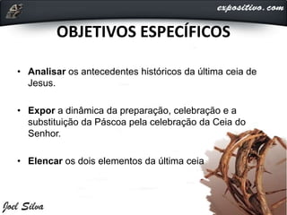OBJETIVOS ESPECÍFICOS
• Analisar os antecedentes históricos da última ceia de
Jesus.
• Expor a dinâmica da preparação, celebração e a
substituição da Páscoa pela celebração da Ceia do
Senhor.
• Elencar os dois elementos da última ceia
 