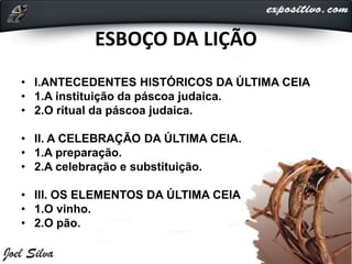 ESBOÇO DA LIÇÃO
• I.ANTECEDENTES HISTÓRICOS DA ÚLTIMA CEIA
• 1.A instituição da páscoa judaica.
• 2.O ritual da páscoa judaica.
• II. A CELEBRAÇÃO DA ÚLTIMA CEIA.
• 1.A preparação.
• 2.A celebração e substituição.
• III. OS ELEMENTOS DA ÚLTIMA CEIA
• 1.O vinho.
• 2.O pão.
 