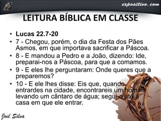 LEITURA BÍBLICA EM CLASSE
• Lucas 22.7-20
• 7 - Chegou, porém, o dia da Festa dos Pães
Asmos, em que importava sacrificar a Páscoa.
• 8 - E mandou a Pedro e a João, dizendo: Ide,
preparai-nos a Páscoa, para que a comamos.
• 9 - E eles lhe perguntaram: Onde queres que a
preparemos?
• 10 - E ele lhes disse: Eis que, quando
entrardes na cidade, encontrareis um homem
levando um cântaro de água; segui-o até à
casa em que ele entrar.
 