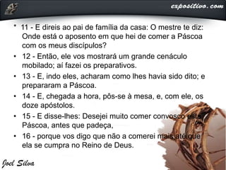 * 11 - E direis ao pai de família da casa: O mestre te diz:
Onde está o aposento em que hei de comer a Páscoa
com os meus discípulos?
• 12 - Então, ele vos mostrará um grande cenáculo
mobilado; aí fazei os preparativos.
• 13 - E, indo eles, acharam como lhes havia sido dito; e
prepararam a Páscoa.
• 14 - E, chegada a hora, pôs-se à mesa, e, com ele, os
doze apóstolos.
• 15 - E disse-lhes: Desejei muito comer convosco esta
Páscoa, antes que padeça,
• 16 - porque vos digo que não a comerei mais até que
ela se cumpra no Reino de Deus.
 