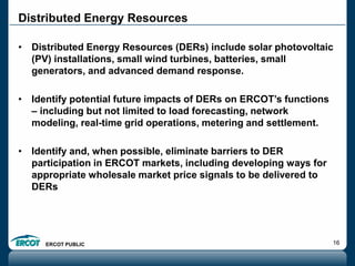 ERCOT PUBLIC 16
Distributed Energy Resources
• Distributed Energy Resources (DERs) include solar photovoltaic
(PV) installations, small wind turbines, batteries, small
generators, and advanced demand response.
• Identify potential future impacts of DERs on ERCOT’s functions
– including but not limited to load forecasting, network
modeling, real-time grid operations, metering and settlement.
• Identify and, when possible, eliminate barriers to DER
participation in ERCOT markets, including developing ways for
appropriate wholesale market price signals to be delivered to
DERs
 