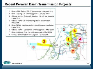 ERCOT PUBLIC 21
Recent Permian Basin Transmission Projects
1. Moss – Holt Switch 138 kV line upgrade – January 2014
2. Wink – Loving 138 kV line upgrade – January 2014
3. Odessa North – Goldsmith Junction 138 kV line upgrade
– May 2014
4. Odessa North 138 kV switching station construction –
May 2014
5. Moss 345 kV switching station circuit breaker installation
– May 2014
6. Odessa North – Cowden 69 kV line upgrade – May 2014
7. Moss – Odessa EHV 138 kV line upgrade – May 2014
8. Loving – Elmar 138 kV line upgrade – June 2014
 