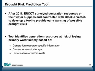 ERCOT PUBLIC 26
• After 2011, ERCOT surveyed generation resources on
their water supplies and contracted with Black & Veatch
to develop a tool to provide early warning of possible
drought risks
• Tool identifies generation resources at risk of losing
primary water supply based on:
– Generation resource-specific information
– Current reservoir storage
– Historical water withdrawals
Drought Risk Prediction Tool
 