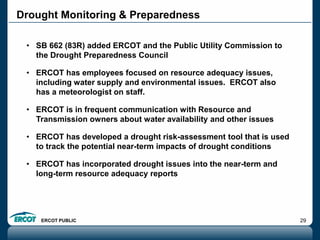 ERCOT PUBLIC 29
Drought Monitoring & Preparedness
• SB 662 (83R) added ERCOT and the Public Utility Commission to
the Drought Preparedness Council
• ERCOT has employees focused on resource adequacy issues,
including water supply and environmental issues. ERCOT also
has a meteorologist on staff.
• ERCOT is in frequent communication with Resource and
Transmission owners about water availability and other issues
• ERCOT has developed a drought risk-assessment tool that is used
to track the potential near-term impacts of drought conditions
• ERCOT has incorporated drought issues into the near-term and
long-term resource adequacy reports
 