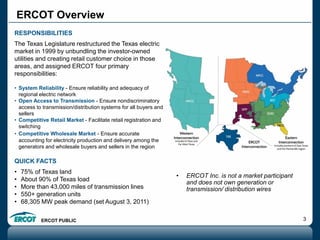 ERCOT PUBLIC 3
ERCOT Overview
RESPONSIBILITIES
The Texas Legislature restructured the Texas electric
market in 1999 by unbundling the investor-owned
utilities and creating retail customer choice in those
areas, and assigned ERCOT four primary
responsibilities:
• System Reliability - Ensure reliability and adequacy of
regional electric network
• Open Access to Transmission - Ensure nondiscriminatory
access to transmission/distribution systems for all buyers and
sellers
• Competitive Retail Market - Facilitate retail registration and
switching
• Competitive Wholesale Market - Ensure accurate
accounting for electricity production and delivery among the
generators and wholesale buyers and sellers in the region
QUICK FACTS
• 75% of Texas land
• About 90% of Texas load
• More than 43,000 miles of transmission lines
• 550+ generation units
• 68,305 MW peak demand (set August 3, 2011)
• ERCOT Inc. is not a market participant
and does not own generation or
transmission/ distribution wires
 