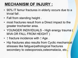 MECHANISM OF INJURY :
• 90% IT femur fractures in elderly occurs due to a
trivial fall .
• Fall from standing height .
• most fractures result from a Direct impact to the
greater trochanter area.
• YOUNGER INDIVIDUALS - High energy trauma (
MVA OR FALL FROM HEIGHT )
• ↑ fracture incidence with ↑ Age .
• Hip fractures also results from Cyclic mechanical
stresses like fatigue/pathological fractures
secondary to osteoporosis,osteomalacia, etc.,
 