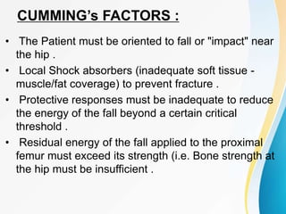 CUMMING’s FACTORS :
• The Patient must be oriented to fall or "impact" near
the hip .
• Local Shock absorbers (inadequate soft tissue -
muscle/fat coverage) to prevent fracture .
• Protective responses must be inadequate to reduce
the energy of the fall beyond a certain critical
threshold .
• Residual energy of the fall applied to the proximal
femur must exceed its strength (i.e. Bone strength at
the hip must be insufficient .
 