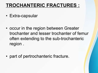 TROCHANTERIC FRACTURES :
• Extra-capsular
• occur in the region between Greater
trochanter and lesser trochanter of femur
often extending to the sub-trochanteric
region .
• part of pertrochanteric fracture.
 