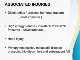 ASSOCIATED INJURIES :
• Distal radius / proximal humerus fracture
( most common )
• High energy trauma - ipsilateral lower limb
fractures , pelvic fractures ,.
• Head injury
• Primary neoplastic / metastatic disease -
preceding hip discomfort and subsequent fall .
 