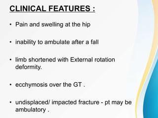 CLINICAL FEATURES :
• Pain and swelling at the hip
• inability to ambulate after a fall
• limb shortened with External rotation
deformity.
• ecchymosis over the GT .
• undisplaced/ impacted fracture - pt may be
ambulatory .
 