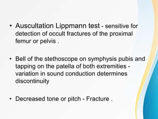 • Auscultation Lippmann test - sensitive for
detection of occult fractures of the proximal
femur or pelvis .
• Bell of the stethoscope on symphysis pubis and
tapping on the patella of both extremities -
variation in sound conduction determines
discontinuity
• Decreased tone or pitch - Fracture .
 
