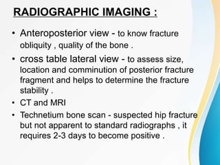 RADIOGRAPHIC IMAGING :
• Anteroposterior view - to know fracture
obliquity , quality of the bone .
• cross table lateral view - to assess size,
location and comminution of posterior fracture
fragment and helps to determine the fracture
stability .
• CT and MRI
• Technetium bone scan - suspected hip fracture
but not apparent to standard radiographs , it
requires 2-3 days to become positive .
 
