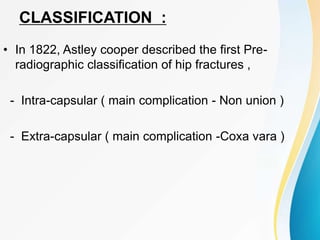 CLASSIFICATION :
• In 1822, Astley cooper described the first Pre-
radiographic classification of hip fractures ,
- Intra-capsular ( main complication - Non union )
- Extra-capsular ( main complication -Coxa vara )
 