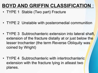 BOYD AND GRIFFIN CLASSIFICATION :
• TYPE 1 Stable (Two part) Fracture
• TYPE 2 Unstable with posteromedial communition
• TYPE 3 Subtrochanteric extension into lateral shaft,
extension of the fracture distally at or just below the
lesser trochanter (the term Reverse Obliquity was
coined by Wright)
• TYPE 4 Subtrochanteric with intertrochanteric
extension with the fracture lying in atleast two
planes.
 