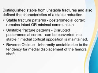 Distinguished stable from unstable fractures and also
defined the characteristics of a stable reduction.
• Stable fracture patterns - posteromedial cortex
remains intact OR minimal communition
• Unstable fracture patterns - Disrupted
posteromedial cortex - can be converted into
stable if medial cortical opposition is maintained.
• Reverse Oblique - Inherently unstable due to the
tendency for medial displacement of the femoral
shaft .
 