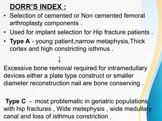DORR’S INDEX :
• Selection of cemented or Non cemented femoral
arthroplasty components .
• Used for implant selection for Hip fracture patients .
• Type A - young patient,narrow metaphysis,Thick
cortex and high constricting isthmus .
↓
Excessive bone removal required for intramedullary
devices either a plate type construct or smaller
diameter reconstruction nail are bone conserving .
Type C - most problematic in geriatric populations
with hip fractures , Wide metephysis , wide medullary
canal and loss of isthmus constriction .
 