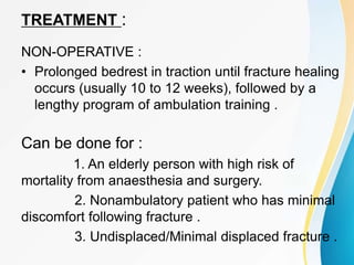 TREATMENT :
NON-OPERATIVE :
• Prolonged bedrest in traction until fracture healing
occurs (usually 10 to 12 weeks), followed by a
lengthy program of ambulation training .
Can be done for :
1. An elderly person with high risk of
mortality from anaesthesia and surgery.
2. Nonambulatory patient who has minimal
discomfort following fracture .
3. Undisplaced/Minimal displaced fracture .
 