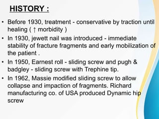 HISTORY :
• Before 1930, treatment - conservative by traction until
healing ( ↑ morbidity )
• In 1930, jewett nail was introduced - immediate
stability of fracture fragments and early mobilization of
the patient .
• In 1950, Earnest roll - sliding screw and pugh &
badgley - sliding screw with Trephine tip.
• In 1962, Massie modified sliding screw to allow
collapse and impaction of fragments. Richard
manufacturing co. of USA produced Dynamic hip
screw
 
