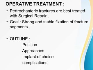 OPERATIVE TREATMENT :
• Pertrochanteric fractures are best treated
with Surgical Repair .
• Goal : Strong and stable fixation of fracture
segments .
• OUTLINE :
Position
Approaches
Implant of choice
complications
 