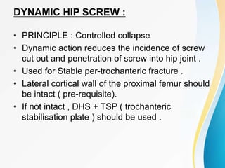 DYNAMIC HIP SCREW :
• PRINCIPLE : Controlled collapse
• Dynamic action reduces the incidence of screw
cut out and penetration of screw into hip joint .
• Used for Stable per-trochanteric fracture .
• Lateral cortical wall of the proximal femur should
be intact ( pre-requisite).
• If not intact , DHS + TSP ( trochanteric
stabilisation plate ) should be used .
 