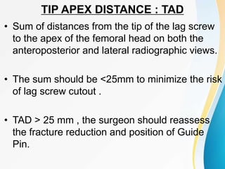 TIP APEX DISTANCE : TAD
• Sum of distances from the tip of the lag screw
to the apex of the femoral head on both the
anteroposterior and lateral radiographic views.
• The sum should be <25mm to minimize the risk
of lag screw cutout .
• TAD > 25 mm , the surgeon should reassess
the fracture reduction and position of Guide
Pin.
 