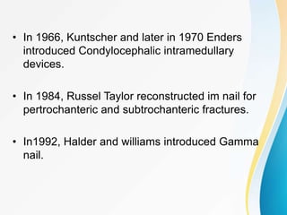 • In 1966, Kuntscher and later in 1970 Enders
introduced Condylocephalic intramedullary
devices.
• In 1984, Russel Taylor reconstructed im nail for
pertrochanteric and subtrochanteric fractures.
• In1992, Halder and williams introduced Gamma
nail.
 