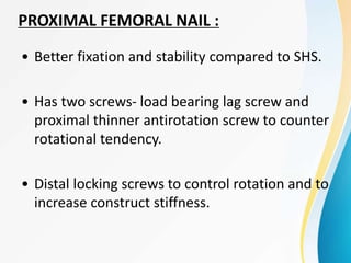• Better fixation and stability compared to SHS.
• Has two screws- load bearing lag screw and
proximal thinner antirotation screw to counter
rotational tendency.
• Distal locking screws to control rotation and to
increase construct stiffness.
PROXIMAL FEMORAL NAIL :
 