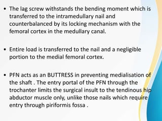 • The lag screw withstands the bending moment which is
transferred to the intramedullary nail and
counterbalanced by its locking mechanism with the
femoral cortex in the medullary canal.
• Entire load is transferred to the nail and a negligible
portion to the medial femoral cortex.
• PFN acts as an BUTTRESS in preventing medialisation of
the shaft . The entry portal of the PFN through the
trochanter limits the surgical insult to the tendinous hip
abductor muscle only, unlike those nails which require
entry through piriformis fossa .
 