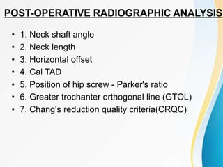 POST-OPERATIVE RADIOGRAPHIC ANALYSIS
• 1. Neck shaft angle
• 2. Neck length
• 3. Horizontal offset
• 4. Cal TAD
• 5. Position of hip screw - Parker's ratio
• 6. Greater trochanter orthogonal line (GTOL)
• 7. Chang's reduction quality criteria(CRQC)
 