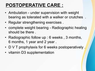POSTOPERATIVE CARE :
• Ambulation - under supervision with weight
bearing as tolerated with a walker or crutches .
• Regular strengthening exercises .
• complete weight bearing - Radiographic healing
should be there .
• Radiographic follow up : 6 weeks , 3 months,
6 months, 1 year and 2 year .
• D V T prophylaxis for 6 weeks postoperatively .
• vitamin D3 supplementation
 