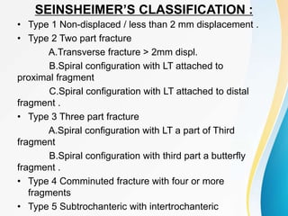 SEINSHEIMER’S CLASSIFICATION :
• Type 1 Non-displaced / less than 2 mm displacement .
• Type 2 Two part fracture
A.Transverse fracture > 2mm displ.
B.Spiral configuration with LT attached to
proximal fragment
C.Spiral configuration with LT attached to distal
fragment .
• Type 3 Three part fracture
A.Spiral configuration with LT a part of Third
fragment
B.Spiral configuration with third part a butterfly
fragment .
• Type 4 Comminuted fracture with four or more
fragments
• Type 5 Subtrochanteric with intertrochanteric
 