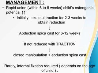 MANAGEMENT :
• Rapid union (within 6 to 8 weeks) child’s osteogenic
potential ↑↑
• Initially , skeletal traction for 2-3 weeks to
obtain reduction
↓
Abduction spica cast for 6-12 weeks
If not reduced with TRACTION
↓
closed manipulation + abduction spica cast
Rarely, internal fixation required ( depends on the age
of child ) .
 