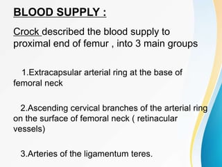 BLOOD SUPPLY :
Crock described the blood supply to
proximal end of femur , into 3 main groups
1.Extracapsular arterial ring at the base of
femoral neck
2.Ascending cervical branches of the arterial ring
on the surface of femoral neck ( retinacular
vessels)
3.Arteries of the ligamentum teres.
 